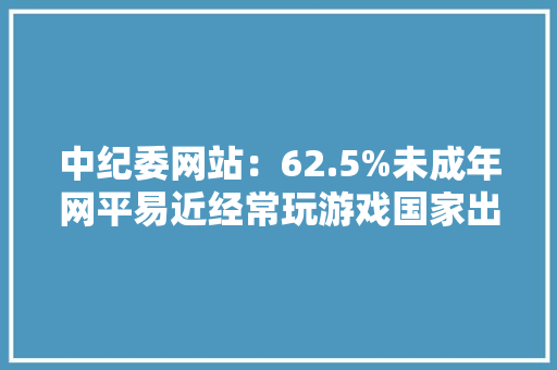 中纪委网站：62.5%未成年网平易近经常玩游戏国家出重拳防止陷溺网游
