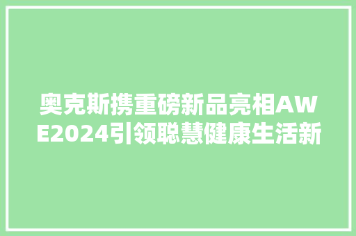 奥克斯携重磅新品亮相AWE2024引领聪慧健康生活新潮流