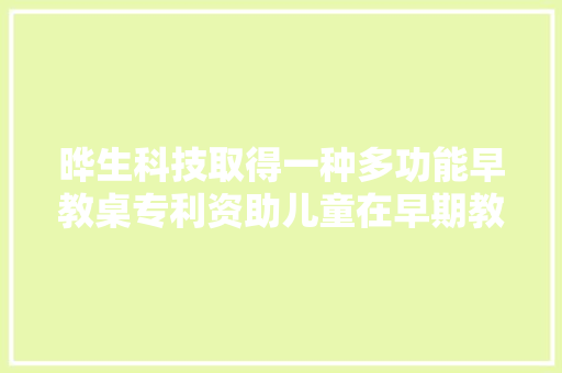晔生科技取得一种多功能早教桌专利资助儿童在早期教诲中快速进入多种早教游戏