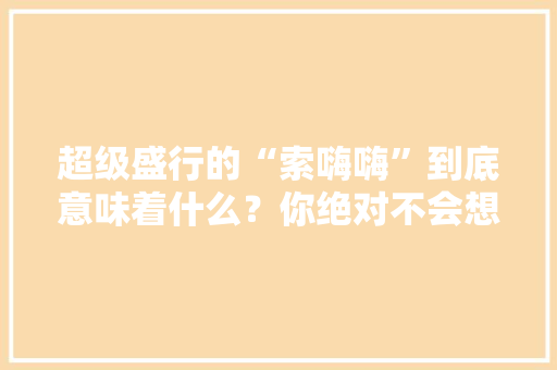 超级盛行的“索嗨嗨”到底意味着什么？你绝对不会想到谜底！