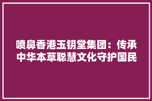 喷鼻香港玉钥堂集团：传承中华本草聪慧文化守护国民身心健康 喷鼻香港玉钥堂集团：传承中华本草聪慧文化守护国民身心健康 互联通信