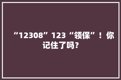 “12308”123“领保”！你记住了吗？