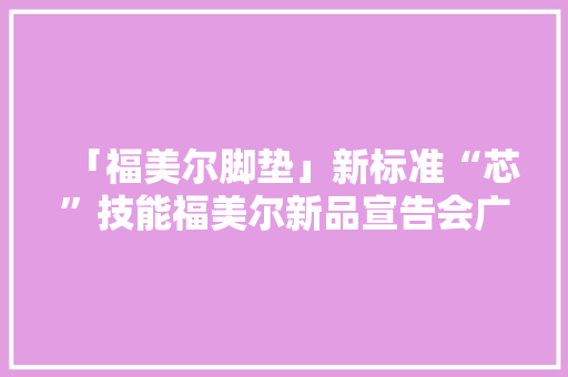 「福美尔脚垫」新标准“芯”技能福美尔新品宣告会广西站