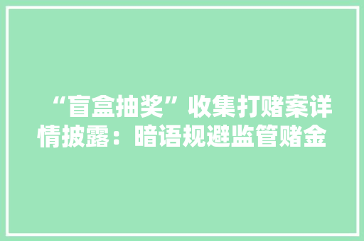 “盲盒抽奖”收集打赌案详情披露：暗语规避监管赌金上亿元
