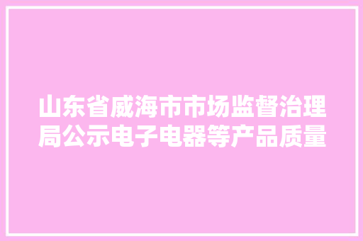 山东省威海市市场监督治理局公示电子电器等产品质量抽查考验结果