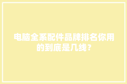 电脑全系配件品牌排名你用的到底是几线？ 电脑全系配件品牌排名你用的到底是几线？ 互联通信