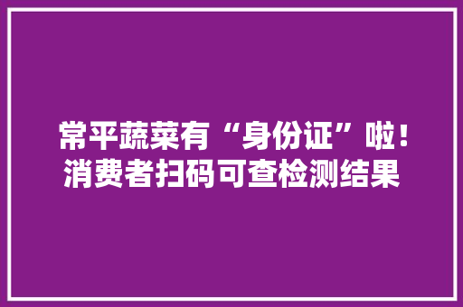 常平蔬菜有“身份证”啦！消费者扫码可查检测结果
