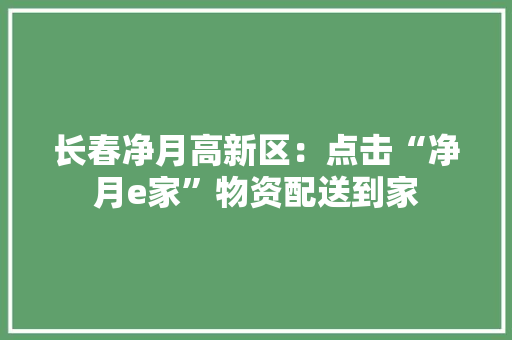 长春净月高新区：点击“净月e家”物资配送到家