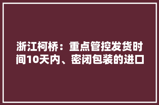 浙江柯桥：重点管控发货时间10天内、密闭包装的进口物品 浙江柯桥：重点管控发货时间10天内、密闭包装的进口物品 智能家居
