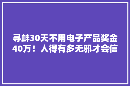寻衅30天不用电子产品奖金40万！人得有多无邪才会信赖啊！ 寻衅30天不用电子产品奖金40万！人得有多无邪才会信赖啊！ 智能家居