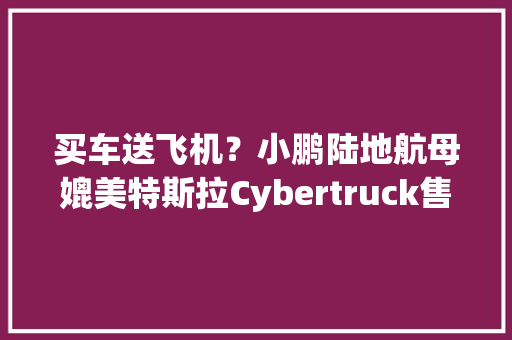 买车送飞机？小鹏陆地航母媲美特斯拉Cybertruck售价将在百万内