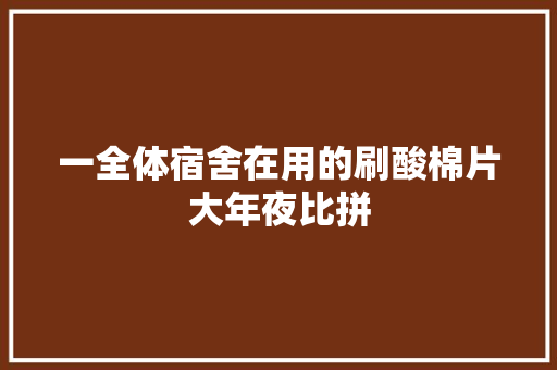 一全体宿舍在用的刷酸棉片大年夜比拼