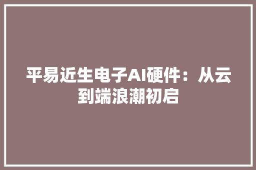 平易近生电子AI硬件：从云到端浪潮初启 平易近生电子AI硬件：从云到端浪潮初启 智能家居