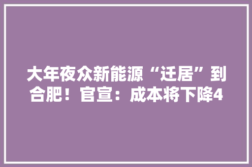 大年夜众新能源“迁居”到合肥！官宣：成本将下降40%