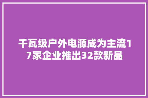 千瓦级户外电源成为主流17家企业推出32款新品