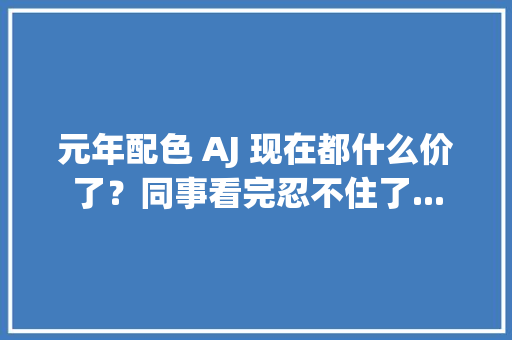 元年配色 AJ 现在都什么价了？同事看完忍不住了...