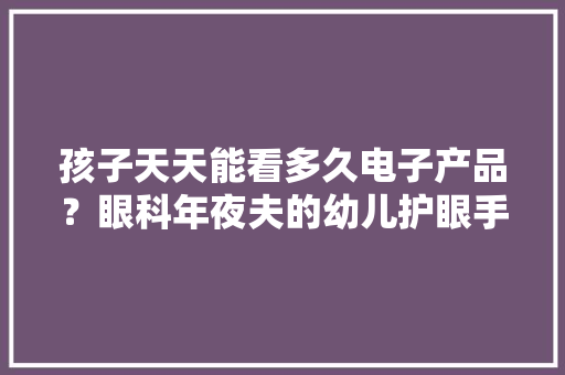 孩子天天能看多久电子产品？眼科年夜夫的幼儿护眼手册请收好