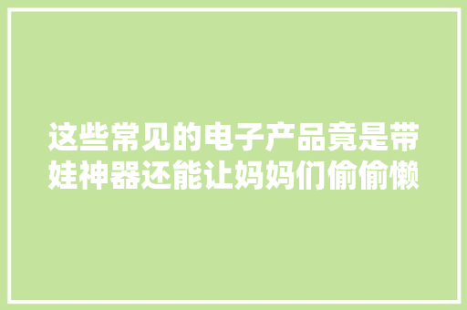 这些常见的电子产品竟是带娃神器还能让妈妈们偷偷懒 这些常见的电子产品竟是带娃神器还能让妈妈们偷偷懒 人工智能