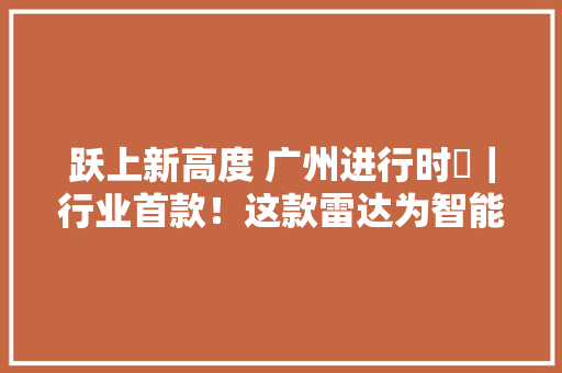 跃上新高度 广州进行时⑫｜行业首款！这款雷达为智能汽车擦亮“双眼” 跃上新高度 广州进行时⑫｜行业首款！这款雷达为智能汽车擦亮“双眼” 人工智能