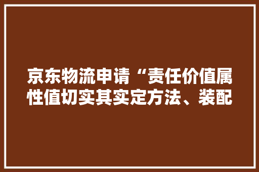 京东物流申请“责任价值属性值切实其实定方法、装配、电子设备及介质”专利提高责任价值属性值确定结果的准确性和有效性 京东物流申请“责任价值属性值切实其实定方法、装配、电子设备及介质”专利提高责任价值属性值确定结果的准确性和有效性 人工智能