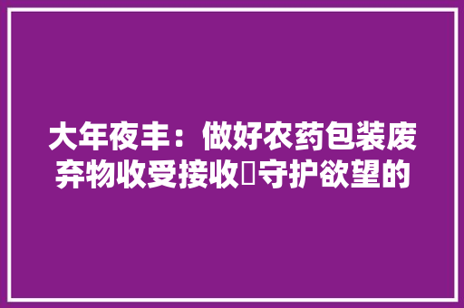 大年夜丰：做好农药包装废弃物收受接收 守护欲望的“丰”收地