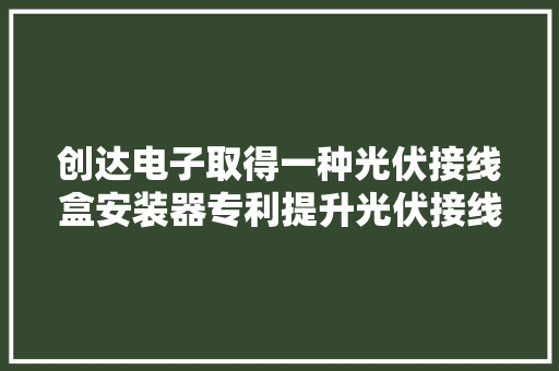 创达电子取得一种光伏接线盒安装器专利提升光伏接线盒进行线路压合安装的质量