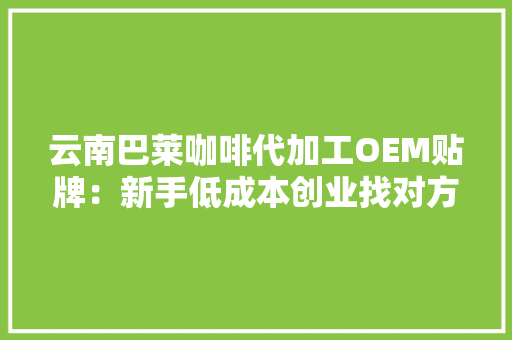 云南巴莱咖啡代加工OEM贴牌：新手低成本创业找对方法是关键