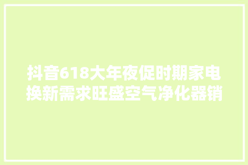 抖音618大年夜促时期家电换新需求旺盛空气净化器销量同比增长497%