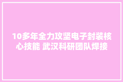 10多年全力攻坚电子封装核心技能 武汉科研团队焊接7纳米CPU芯片