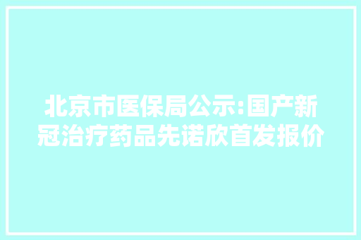 北京市医保局公示:国产新冠治疗药品先诺欣首发报价750元