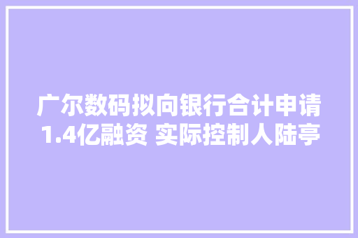 广尔数码拟向银行合计申请1.4亿融资 实际控制人陆亭为此次借钱无偿供应连带责任担保