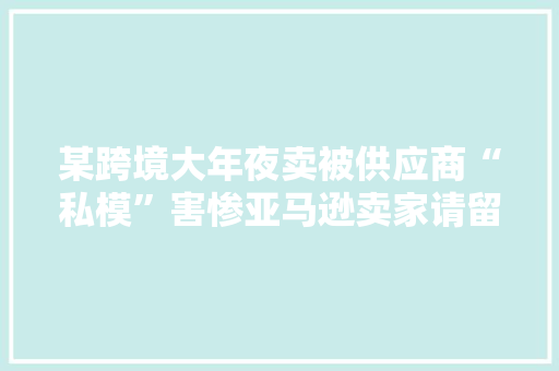 某跨境大年夜卖被供应商“私模”害惨亚马逊卖家请留心供应链的坑！