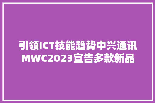 引领ICT技能趋势中兴通讯MWC2023宣告多款新品
