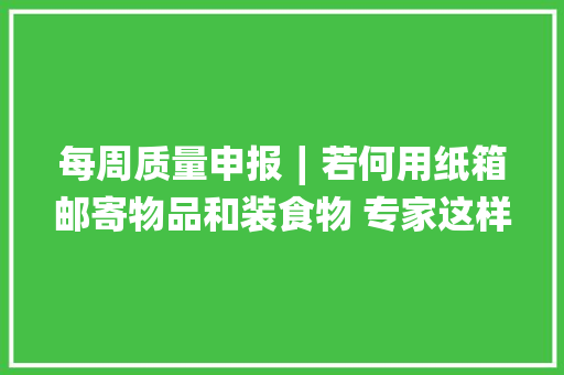 每周质量申报∣若何用纸箱邮寄物品和装食物 专家这样说
