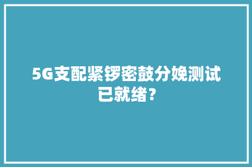 5G支配紧锣密鼓分娩测试已就绪？