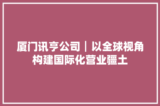 厦门讯亨公司┃以全球视角构建国际化营业疆土