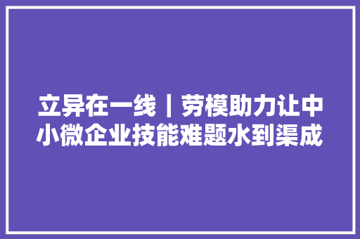 立异在一线｜劳模助力让中小微企业技能难题水到渠成