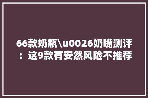 66款奶瓶\u0026奶嘴测评：这9款有安然风险不推荐购买！