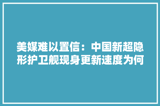 美媒难以置信：中国新超隐形护卫舰现身更新速度为何那么快 美媒难以置信：中国新超隐形护卫舰现身更新速度为何那么快 智能科技