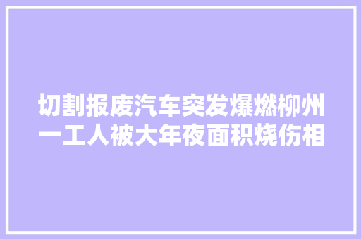 切割报废汽车突发爆燃柳州一工人被大年夜面积烧伤相关部门介入查询访问