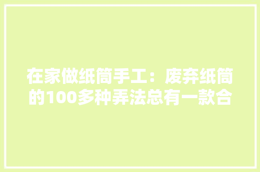 在家做纸筒手工：废弃纸筒的100多种弄法总有一款合适你