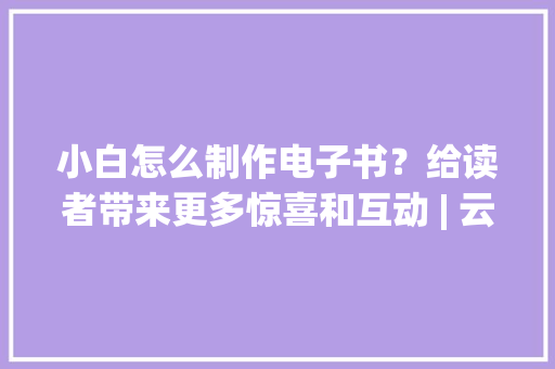 小白怎么制作电子书？给读者带来更多惊喜和互动 | 云展网 小白怎么制作电子书？给读者带来更多惊喜和互动 | 云展网 互联通信