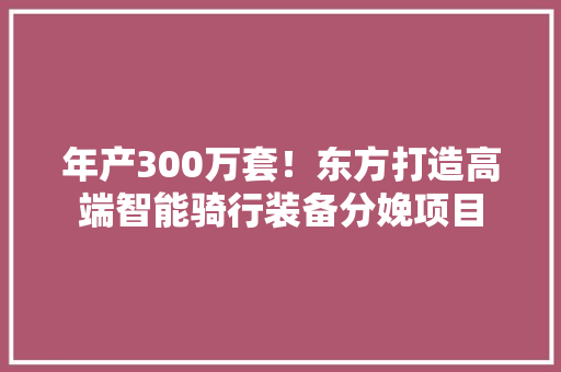 年产300万套！东方打造高端智能骑行装备分娩项目