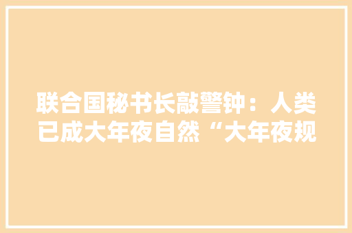 联合国秘书长敲警钟：人类已成大年夜自然“大年夜规模灭绝武器” 联合国秘书长敲警钟：人类已成大年夜自然“大年夜规模灭绝武器” 智能家居