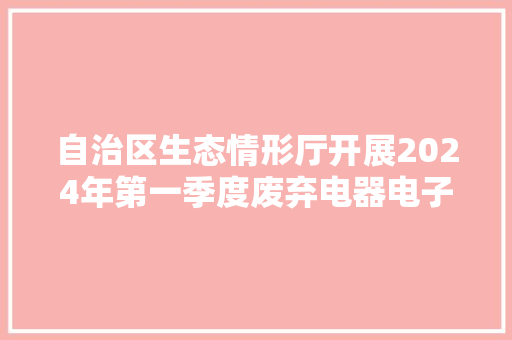 自治区生态情形厅开展2024年第一季度废弃电器电子产品拆解处理审核工作