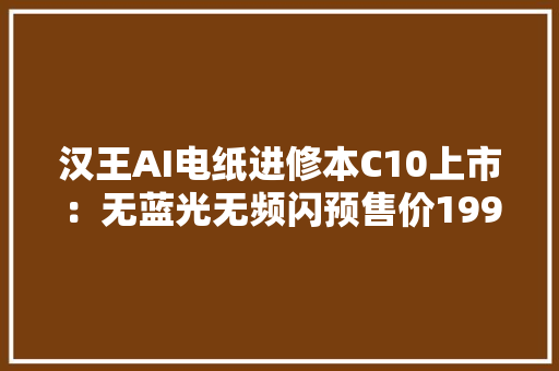 汉王AI电纸进修本C10上市：无蓝光无频闪预售价1999元
