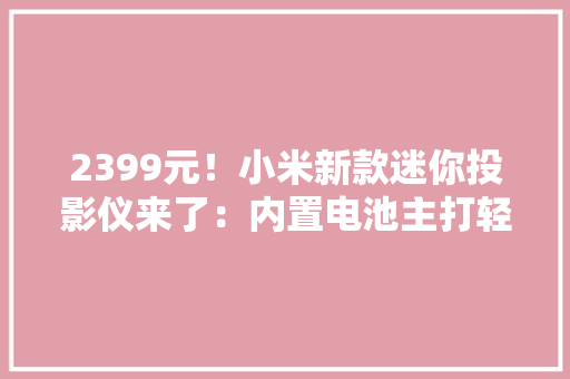 2399元！小米新款迷你投影仪来了：内置电池主打轻便小巧