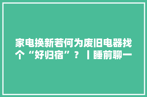 家电换新若何为废旧电器找个“好归宿”？丨睡前聊一会儿 家电换新若何为废旧电器找个“好归宿”？丨睡前聊一会儿 智能科技