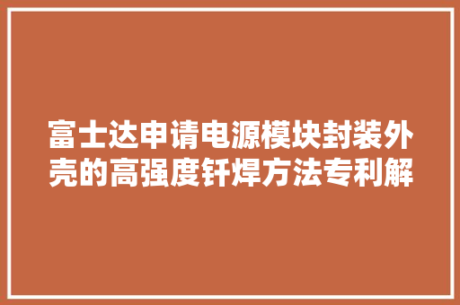 富士达申请电源模块封装外壳的高强度钎焊方法专利解决各零件膨胀系数差异过大年夜的问题