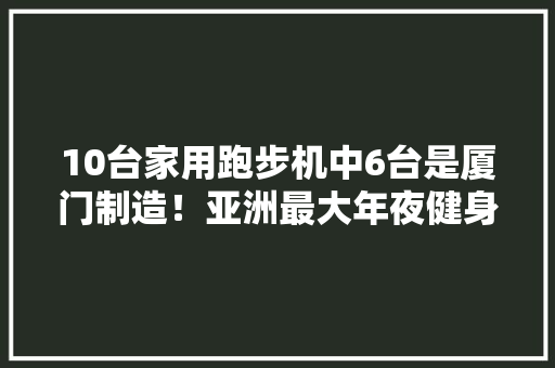 10台家用跑步机中6台是厦门制造！亚洲最大年夜健身器材制造出口基地在同安区
